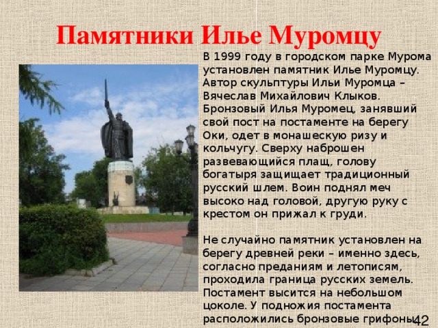 Памятники Илье Муромцу В 1999 году в городском парке Мурома установлен памятник Илье Муромцу. Автор скульптуры Ильи Муромца – Вячеслав Михайлович Клыков. Бронзовый Илья Муромец, занявший свой пост на постаменте на берегу Оки, одет в монашескую ризу и кольчугу. Сверху наброшен развевающийся плащ, голову богатыря защищает традиционный русский шлем. Воин поднял меч высоко над головой, другую руку с крестом он прижал к груди.    Не случайно памятник установлен на берегу древней реки – именно здесь, согласно преданиям и летописям, проходила граница русских земель. Постамент высится на небольшом цоколе. У подножия постамента расположились бронзовые грифоны, опирающиеся левыми лапами на щит. Высота монумента от основания постамента до острия меча - 21 метр.      42 