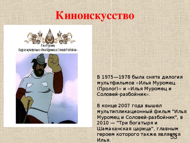 Киноискусство В 1975—1978 была снята дилогия мультфильмов «Илья Муромец (Пролог)» и «Илья Муромец и Соловей-разбойник».   В конце 2007 года вышел мультипликационный фильм 