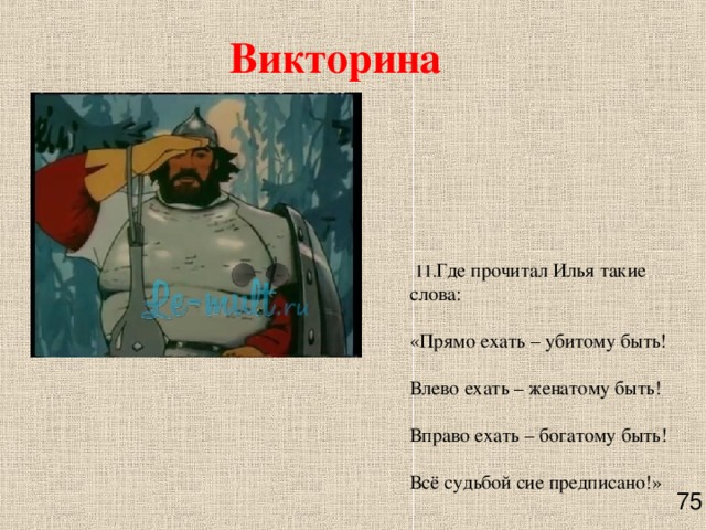 Викторина   11. Где прочитал Илья такие слова:   «Прямо ехать – убитому быть!   Влево ехать – женатому быть!   Вправо ехать – богатому быть!   Всё судьбой сие предписано!»      75 