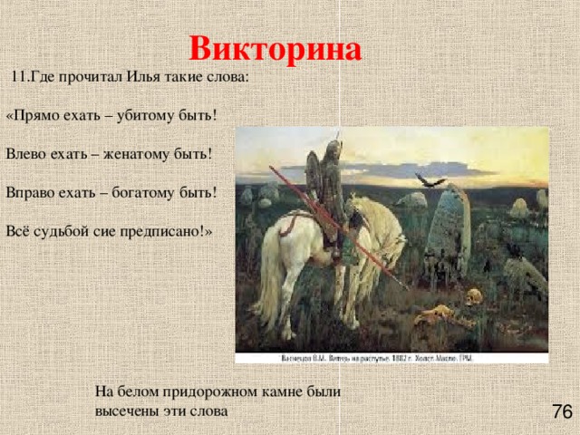 Викторина   11.Где прочитал Илья такие слова:   «Прямо ехать – убитому быть!   Влево ехать – женатому быть!   Вправо ехать – богатому быть!   Всё судьбой сие предписано!»   На белом придорожном камне были высечены эти слова    76 