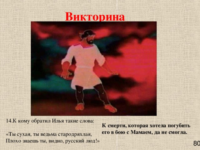 Викторина 14.К кому обратил Илья такие слова:  «Ты сухая, ты ведьма стародряхлая,  Плохо знаешь ты, видно, русский люд!» К смерти, которая хотела погубить его в бою с Мамаем, да не смогла.    80 