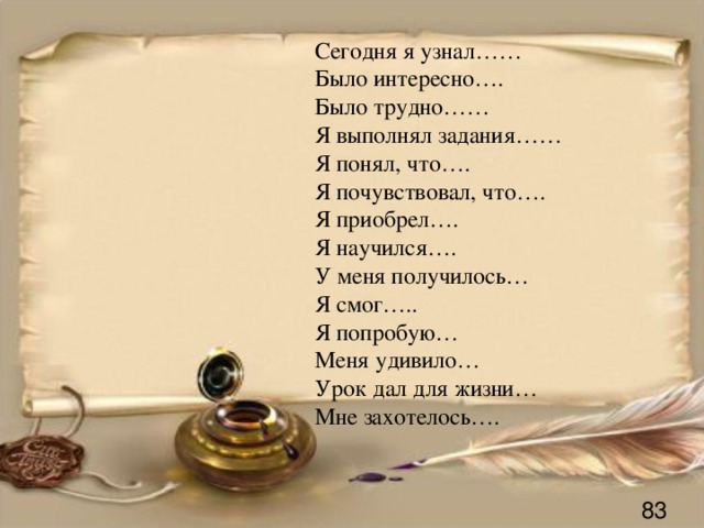 Сегодня я узнал…… Было интересно…. Было трудно…… Я выполнял задания…… Я понял, что…. Я почувствовал, что…. Я приобрел…. Я научился…. У меня получилось… Я смог….. Я попробую… Меня удивило… Урок дал для жизни… Мне захотелось…. 83 