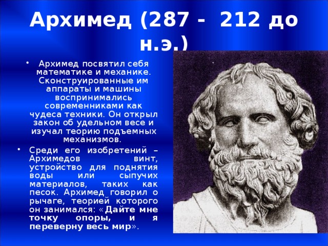Архимед (287 - 212 до н.э.) Архимед посвятил себя математике и механике. Сконструированные им аппараты и машины воспринимались современниками как чудеса техники. Он открыл закон об удельном весе и изучал теорию подъемных механизмов. Среди его изобретений – Архимедов винт, устройство для поднятия воды или сыпучих материалов, таких как песок. Архимед говорил о рычаге, теорией которого он занимался: « Дайте мне точку опоры, и я переверну весь мир ».  