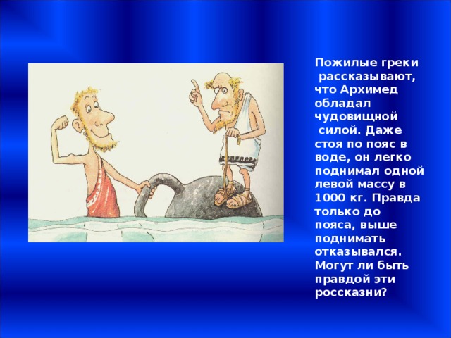 Пожилые греки  рассказывают, что Архимед обладал чудовищной  силой. Даже стоя по пояс в воде, он легко поднимал одной левой массу в 1000 кг. Правда только до пояса, выше поднимать отказывался. Могут ли быть правдой эти россказни? 