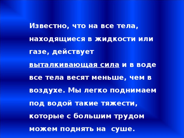 Известно, что на все тела, находящиеся в жидкости или газе, действует выталкивающая сила и в воде все тела весят меньше, чем в воздухе. Мы легко поднимаем под водой такие тяжести, которые с большим трудом можем поднять на суше. 