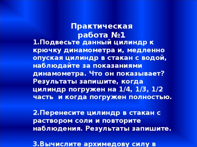 Практическая работа №1 1.Подвесьте данный цилиндр к крючку динамометра и, медленно опуская цилиндр в стакан с водой, наблюдайте за показаниями динамометра. Что он показывает? Результаты запишите, когда цилиндр погружен на 1/4, 1/3, 1/2 часть и когда погружен полностью.  2.Перенесите цилиндр в стакан с раствором соли и повторите наблюдения. Результаты запишите.  3.Вычислите архимедову силу в обоих случаях. 