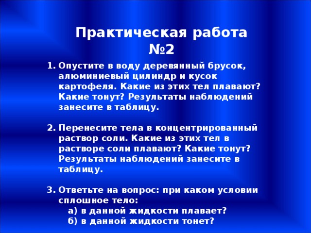Практическая работа №2 Опустите в воду деревянный брусок, алюминиевый цилиндр и кусок картофеля. Какие из этих тел плавают? Какие тонут? Результаты наблюдений занесите в таблицу.  Перенесите тела в концентрированный раствор соли. Какие из этих тел в растворе соли плавают? Какие тонут? Результаты наблюдений занесите в таблицу.  Ответьте на вопрос: при каком условии сплошное тело:  а) в данной жидкости плавает?  б) в данной жидкости тонет? 