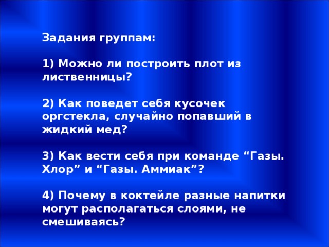 Задания группам:   1) Можно ли построить плот из лиственницы?   2) Как поведет себя кусочек оргстекла, случайно попавший в жидкий мед?   3) Как вести себя при команде “Газы. Хлор” и “Газы. Аммиак”?   4) Почему в коктейле разные напитки могут располагаться слоями, не смешиваясь?  