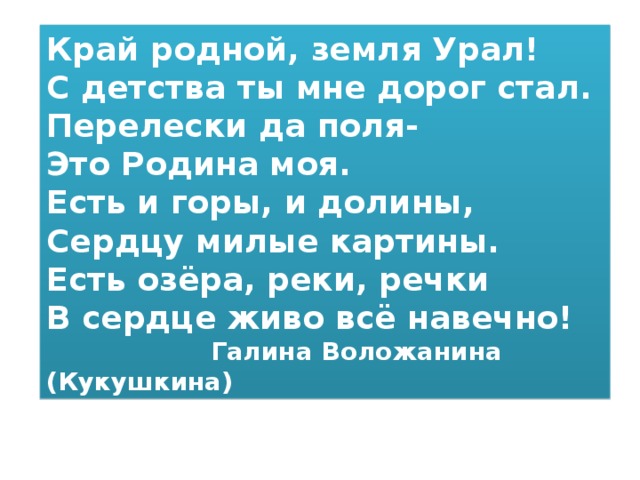 Край родной, земля Урал! С детства ты мне дорог стал. Перелески да поля- Это Родина моя. Есть и горы, и долины, Сердцу милые картины. Есть озёра, реки, речки В сердце живо всё навечно!  Галина Воложанина (Кукушкина) 