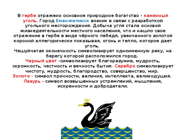    В гербе отражено основное природное богатство - каменный уголь . Город Еманжелинск возник в связи с разработкой угольного месторождения. Добыча угля стала основой жизнедеятельности местного населения, что и нашло свое отражение в гербе в виде чёрного лебедя, увенчанного золотой короной аллегорически показывая, огонь и тепло, которое дает уголь.   Чешуйчатая оконечность символизирует одноименную реку, на берегу которой расположился город.   Черный цвет -символизирует благоразумие, мудрость, скромность, честность и вечность бытия . Серебро символизирует чистоту, мудрость, благородство, совершенство, мир.   Золото - символ прочности, величия, интеллекта, великодушия.   Лазурь - символ возвышенных устремлений, мышления, искренности и добродетели.   