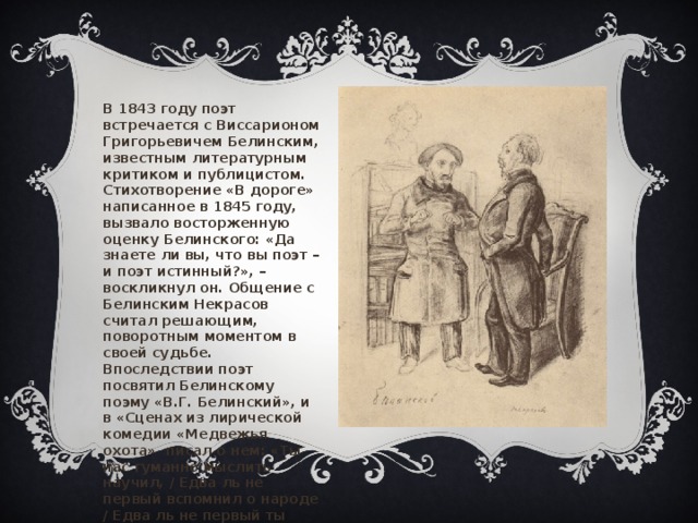 В 1843 году поэт встречается с Виссарионом Григорьевичем Белинским, известным литературным критиком и публицистом. Стихотворение «В дороге» написанное в 1845 году, вызвало восторженную оценку Белинского: «Да знаете ли вы, что вы поэт – и поэт истинный?», – воскликнул он. Общение с Белинским Некрасов считал решающим, поворотным моментом в своей судьбе. Впоследствии поэт посвятил Белинскому поэму «В.Г. Белинский», и в «Сценах из лирической комедии «Медвежья охота»  писал о нем: «Ты нас гуманно мыслить научил, / Едва ль не первый вспомнил о народе / Едва ль не первый ты заговорил / О равенстве, о братстве, о свободе…». «Памяти Белниского», Алеся 6  
