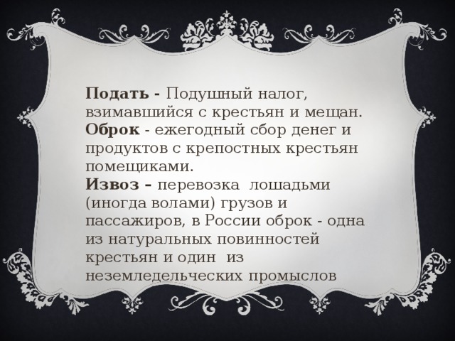 Подать - Подушный налог, взимавшийся с крестьян и мещан. Оброк - ежегодный сбор денег и продуктов с крепостных крестьян помещиками. Извоз – перевозка лошадьми (иногда волами) грузов и пассажиров, в России оброк - одна из натуральных повинностей крестьян и один из неземледельческих промыслов  