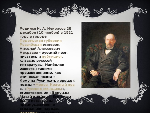 Родился Н. А. Некрасов 28 декабря (10 ноября) в 1821 году в городе    Подольская губерния ,  Российская империя .  Николай Алексеевич Некрасов - русский  поэт, писатель и  публицист , классик русской литературы. Наиболее известен такими  произведениями , как эпическая поэма « Кому на Руси жить хорошо », поэмы « Мороз, Красный нос », « Русские женщины », стихотворение «Дедушка Мазай и зайцы». Его стихи были посвящены преимущественно страданиям народа,  идиллии  и трагедии крестьянства. 