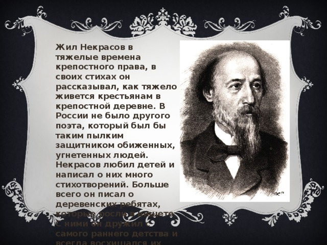 Жил Некрасов в тяжелые времена крепостного права, в своих стихах он рассказывал, как тяжело живется крестьянам в крепостной деревне. В России не было другого поэта, который был бы таким пылким защитником обиженных, угнетенных людей. Некрасов любил детей и написал о них много стихотворений. Больше всего он писал о деревенских ребятах, которые росли в нищете. С ними он дружил с самого раннего детства и всегда восхищался их умом, находчивостью, трудолюбием, смелостью. 