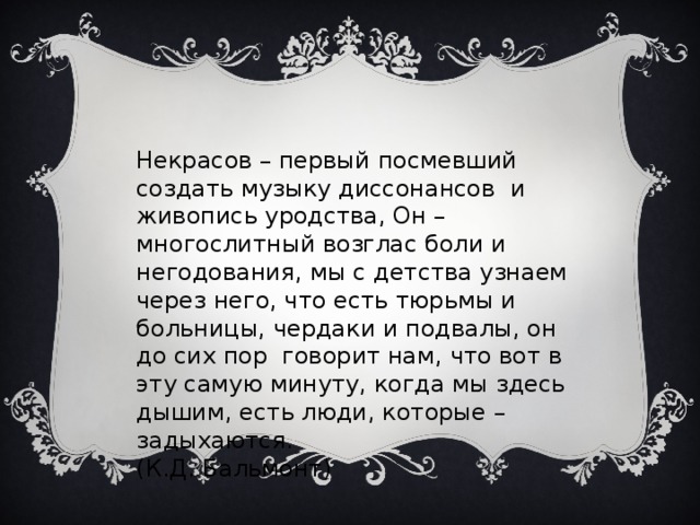 Некрасов – первый посмевший создать музыку диссонансов и живопись уродства, Он – многослитный возглас боли и негодования, мы с детства узнаем через него, что есть тюрьмы и больницы, чердаки и подвалы, он до сих пор говорит нам, что вот в эту самую минуту, когда мы здесь дышим, есть люди, которые – задыхаются. (К.Д. Бальмонт) 