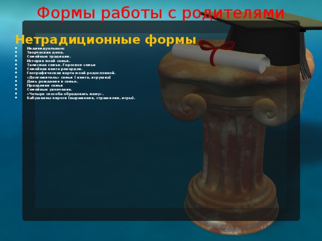 Формы работы с родителями   Нетрадиционные формы Индивидуальные: Творческие дела. Семейные традиции. История моей семьи. Талисман семьи. Гороскоп семьи Семейная книга рекордов. Географическая карта моей родословной. «Долгожитель» семьи ( книга, игрушка) День рождения в семье. Праздники семьи Семейные увлечения. «Четыре способа обрадовать маму». Бабушкины пироги (выражения, страшилки, игры).   