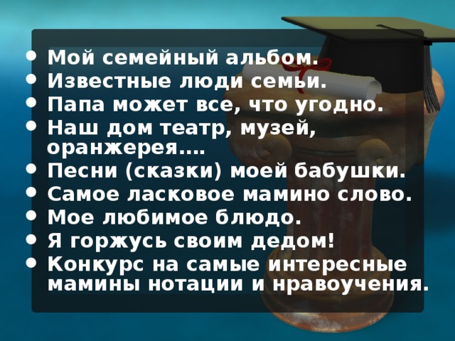Мой семейный альбом. Известные люди семьи. Папа может все, что угодно. Наш дом театр, музей, оранжерея…. Песни (сказки) моей бабушки. Самое ласковое мамино слово. Мое любимое блюдо. Я горжусь своим дедом! Конкурс на самые интересные мамины нотации и нравоучения.  