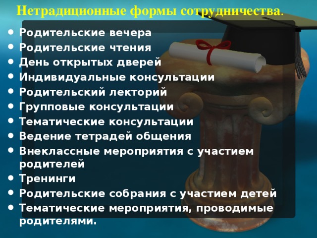 Нетрадиционные формы сотрудничества .   Родительские вечера Родительские чтения День открытых дверей Индивидуальные консультации Родительский лекторий Групповые консультации Тематические консультации Ведение тетрадей общения Внеклассные мероприятия с участием родителей Тренинги Родительские собрания с участием детей Тематические мероприятия, проводимые родителями.  