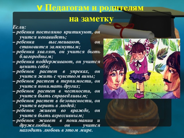 v  Педагогам и родителям  на заметку Если: –  ребенка постоянно критикуют, он учится ненавидеть; –  ребенка высмеивают, он становится замкнутым; –  ребенка хвалят, он учится быть благородным; –  ребенка поддерживают, он учится ценить себя; –  ребенок растет в упреках, он учится жить с чувством вины; –  ребенок растет в терпимости, он учится понимать других; –  ребенок растет в честности, он учится быть справедливым; –  ребенок растет в безопасности, он учится верить в людей; –  ребенок живет во вражде, он учится быть агрессивным; –  ребенок живет в понимании и дружелюбии, он учится находить любовь в этом мире.   