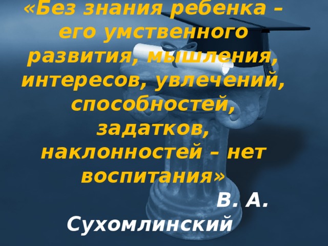 «Без знания ребенка – его умственного развития, мышления, интересов, увлечений, способностей, задатков, наклонностей – нет воспитания»   В. А. Сухомлинский 