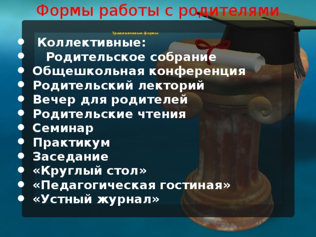 Формы работы с родителями   Традиционные формы  Коллективные:  Родительское собрание Общешкольная конференция Родительский лекторий Вечер для родителей Родительские чтения Семинар Практикум Заседание «Круглый стол» «Педагогическая гостиная» «Устный журнал»  