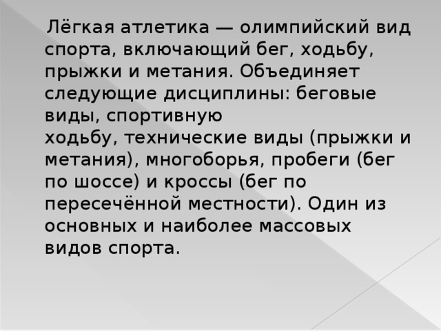 Лёгкая атлетика — олимпийский вид спорта, включающий бег, ходьбу, прыжки и метания. Объединяет следующие дисциплины: беговые виды, спортивную ходьбу, технические виды (прыжки и метания), многоборья, пробеги (бег по шоссе) и кроссы (бег по пересечённой местности). Один из основных и наиболее массовых видов спорта. 