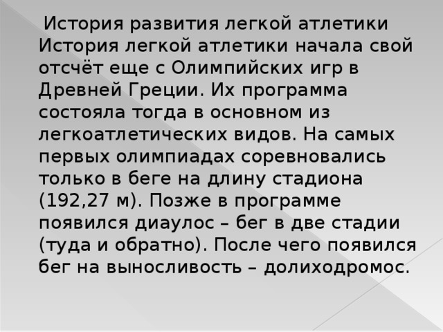  История развития легкой атлетики История легкой атлетики начала свой отсчёт еще с Олимпийских игр в Древней Греции. Их программа состояла тогда в основном из легкоатлетических видов. На самых первых олимпиадах соревновались только в беге на длину стадиона (192,27 м). Позже в программе появился диаулос – бег в две стадии (туда и обратно). После чего появился бег на выносливость – долиходромос. 