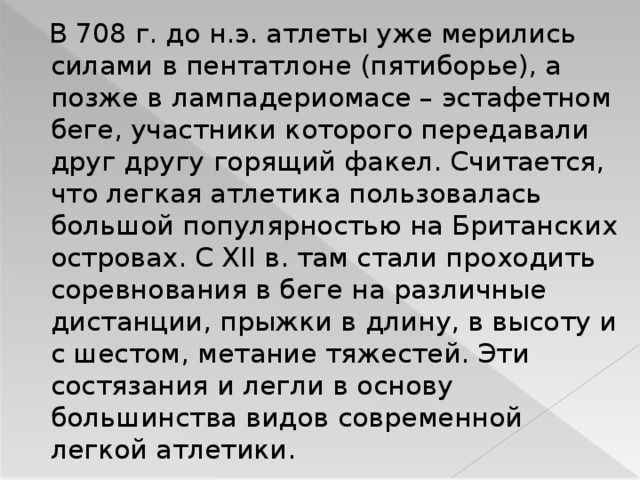  В 708 г. до н.э. атлеты уже мерились силами в пентатлоне (пятиборье), а позже в лампадериомасе – эстафетном беге, участники которого передавали друг другу горящий факел. Считается, что легкая атлетика пользовалась большой популярностью на Британских островах. С XII в. там стали проходить соревнования в беге на различные дистанции, прыжки в длину, в высоту и с шестом, метание тяжестей. Эти состязания и легли в основу большинства видов современной легкой атлетики. 