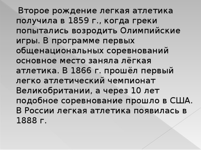 Второе рождение легкая атлетика получила в 1859 г., когда греки попытались возродить Олимпийские игры. В программе первых общенациональных соревнований основное место заняла лёгкая атлетика. В 1866 г. прошёл первый легко атлетический чемпионат Великобритании, а через 10 лет подобное соревнование прошло в США. В России легкая атлетика появилась в 1888 г. 