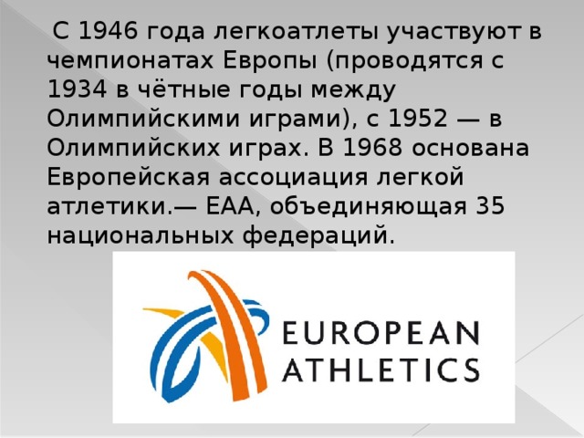  С 1946 года легкоатлеты участвуют в чемпионатах Европы (проводятся с 1934 в чётные годы между Олимпийскими играми), с 1952 — в Олимпийских играх. В 1968 основана Европейская ассоциация легкой атлетики.— ЕАА, объединяющая 35 национальных федераций. 