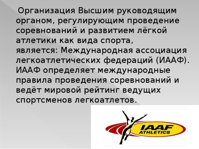  Организация Высшим руководящим органом, регулирующим проведение соревнований и развитием лёгкой атлетики как вида спорта, является: Международная ассоциация легкоатлетических федераций (ИААФ). ИААФ определяет международные правила проведения соревнований и ведёт мировой рейтинг ведущих спортсменов легкоатлетов.  