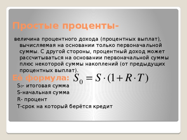 Простые проценты- величина процентного дохода (процентных выплат), вычисляемая на основании только первоначальной суммы. С другой стороны, процентный доход может рассчитываться на основании первоначальной суммы плюс некоторой суммы накоплений (от предыдущих процентных выплат). Её формула: S 0 - итоговая сумма S-начальная сумма R- процент T-срок на который берётся кредит 