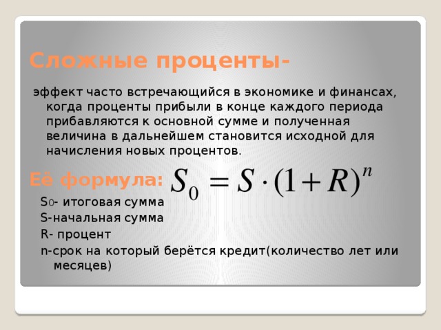 Сложные проценты- эффект часто встречающийся в экономике и финансах, когда проценты прибыли в конце каждого периода прибавляются к основной сумме и полученная величина в дальнейшем становится исходной для начисления новых процентов. Её формула: S 0 - итоговая сумма S-начальная сумма R- процент n-срок на который берётся кредит(количество лет или месяцев) 