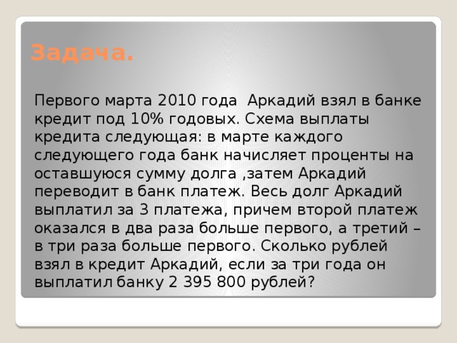 Задача. Первого марта 2010 года Аркадий взял в банке кредит под 10% годовых. Схема выплаты кредита следующая: в марте каждого следующего года банк начисляет проценты на оставшуюся сумму долга ,затем Аркадий переводит в банк платеж. Весь долг Аркадий выплатил за 3 платежа, причем второй платеж оказался в два раза больше первого, а третий – в три раза больше первого. Сколько рублей взял в кредит Аркадий, если за три года он выплатил банку 2 395 800 рублей? 