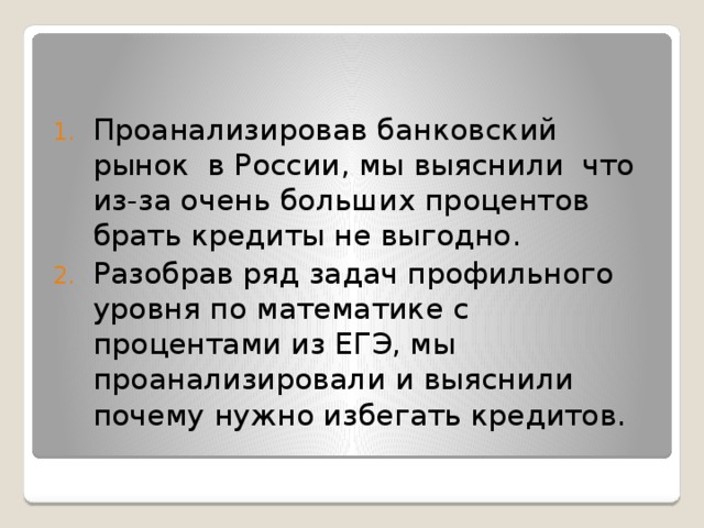 Проанализировав банковский рынок в России, мы выяснили что из-за очень больших процентов брать кредиты не выгодно. Разобрав ряд задач профильного уровня по математике с процентами из ЕГЭ, мы проанализировали и выяснили почему нужно избегать кредитов. 