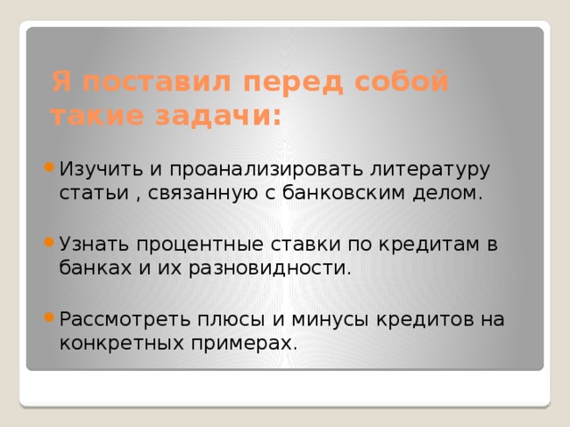 Я поставил перед собой такие задачи: Изучить и проанализировать литературу статьи , связанную с банковским делом. Узнать процентные ставки по кредитам в банках и их разновидности. Рассмотреть плюсы и минусы кредитов на конкретных примерах. 