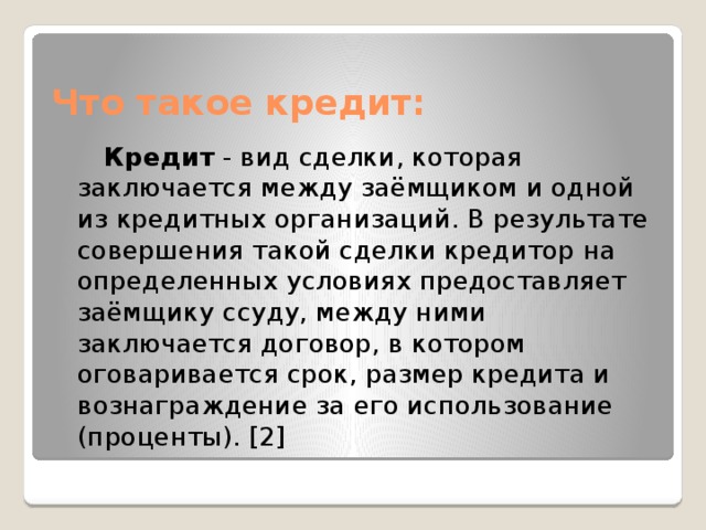 Что такое кредит:  Кредит  - вид сделки, которая заключается между заёмщиком и одной из кредитных организаций. В результате совершения такой сделки кредитор на определенных условиях предоставляет заёмщику ссуду, между ними заключается договор, в котором оговаривается срок, размер кредита и вознаграждение за его использование (проценты). [2] 