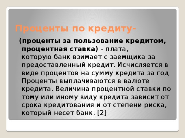 Проценты по кредиту-   (проценты за пользование кредитом, процентная ставка) - плата, которую банк взимает с заемщика за предоставленный кредит. Исчисляется в виде процентов на сумму кредита за год Проценты выплачиваются в валюте кредита. Величина процентной ставки по тому или иному виду кредита зависит от срока кредитования и от степени риска, который несет банк. [2]   