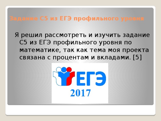 Задание С5 из ЕГЭ профильного уровня Я решил рассмотреть и изучить задание С5 из ЕГЭ профильного уровня по математике, так как тема моя проекта связана с процентам и вкладами. [5] 