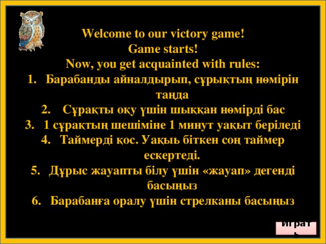 Welcome to our victory game! Game starts! Now, you get acquainted with rules: Барабанды айналдырып, сұрықтың нөмірін таңда  Сұрақты оқу үшін шыққан нөмірді бас 1 сұрақтың шешіміне 1 минут уақыт беріледі Таймерді қос. Уақыь біткен соң таймер ескертеді. Дұрыс жауапты білу үшін «жауап» дегенді басыңыз Барабанға оралу үшін стрелканы басыңыз        Играть