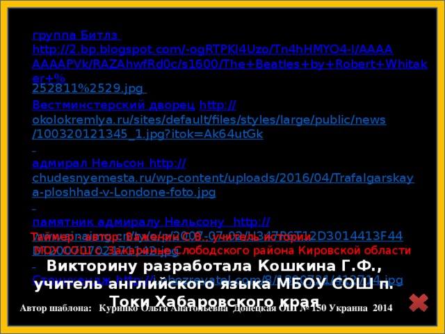Викторину разработала Кошкина Г.Ф., учитель английского языка МБОУ СОШ п. Токи Хабаровского края  группа Битлз http://2.bp.blogspot.com/-ogRTPKI4Uzo/Tn4hHMYO4-I/AAAAAAAAPVk/RAZAhwfRd0c/s1600/The+Beatles+by+Robert+Whitaker+% 252811%2529.jpg  Вестминстерский дворец  http:// okolokremlya.ru/sites/default/files/styles/large/public/news/100320121345_1.jpg?itok=Ak64utGk  адмирал Нельсон  http:// chudesnyemesta.ru/wp-content/uploads/2016/04/Trafalgarskaya-ploshhad-v-Londone-foto.jpg  памятник адмиралу Нельсону http:// www.sinaimg.cn/ty/o/p/2007-07-02/U347P6T12D3014413F44DT20070702171142.jpg  Стоунхендж http:// i.obozrevatel.com/8/1800721/412714.jpg  http://rayskiyepodarki.ru/d/309285/d/product_img_1116.jpg Таймер - автор: Важенин С.В., учитель истории  МОУ СОШ с. Закаринье Слободского района Кировской области  Автор шаблона: Курипко Ольга Анатольевна Донецкая ОШ № 150 Украина 2014