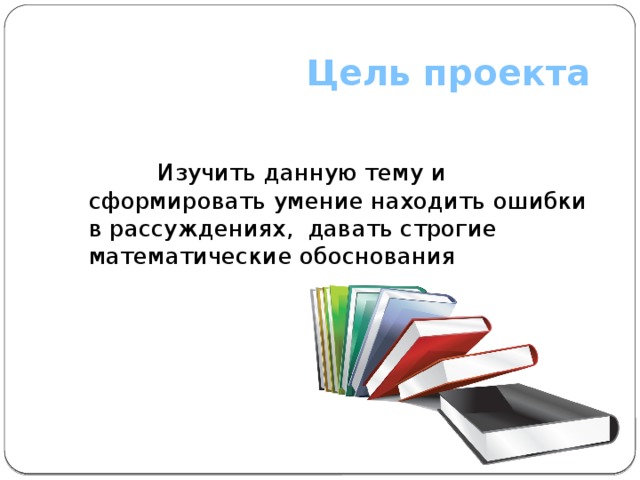  Цель проекта  Изучить данную тему и сформировать умение находить ошибки в рассуждениях, давать строгие математические обоснования 