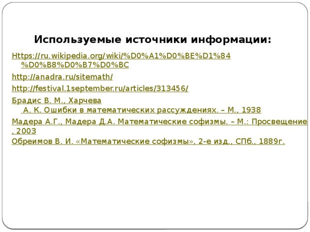 Используемые источники информации: Https://ru.wikipedia.org/wiki/%D0%A1%D0%BE%D1%8 4 %D0%B8%D0%B7%D0%BC http://anadra.ru/sitemath/ http://festival.1september.ru/articles/313456/ Брадис В. М., Харчева А. К. Ошибки в математических рассуждениях. – М., 1938 Мадера А.Г., Мадера Д.А. Математические софизмы. – М.: Просвещение, 2003 Обреимов В. И. «Математические софизмы», 2-е изд., СПб., 1889г. 
