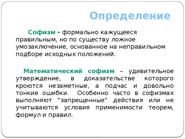  Определение  Софизм - формально кажущееся правильным, но по существу ложное умозаключение, основанное на неправильном подборе исходных положений.  Математический софизм – удивительное утверждение, в доказательстве которого кроются незаметные, а подчас и довольно тонкие ошибки. Особенно часто в софизмах выполняют 