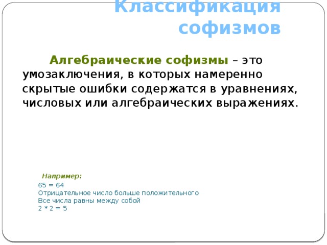 Классификация софизмов  Алгебраические софизмы – это умозаключения, в которых намеренно скрытые ошибки содержатся в уравнениях, числовых или алгебраических выражениях.  Например:  65 = 64  Отрицательное число больше положительного  Все числа равны между собой  2 * 2 = 5 