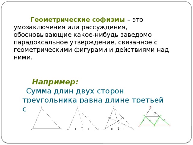  Геометрические софизмы – это умозаключения или рассуждения, обосновывающие какое-нибудь заведомо парадоксальное утверждение, связанное с геометрическими фигурами и действиями над ними.   Например:  Сумма длин двух сторон треугольника равна длине третьей стороны  Все треугольники - равнобедренные 