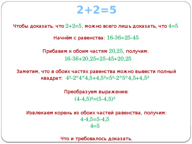 2+2=5  Чтобы доказать, что   2+2=5 , можно всего лишь доказать, что   4=5    Начнём с равенства: 16-36=25-45    Прибавим к обоим частям  20,25 , получим:  16-36+20,25=25-45+20,25    Заметим, что в обоих частях равенства можно вывести полный квадрат: 4²-2*4*4,5+4,5²=5²-2*5*4,5+4,5²    Преобразуем выражение: (4-4,5)²=(5-4,5)²    Извлекаем корень из обоих частей равенства, получим:  4-4,5=5-4,5  4=5    Что и требовалось доказать. 