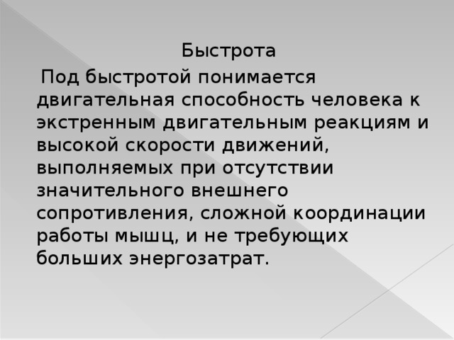 Быстрота  Под быстротой понимается двигательная способность человека к экстренным двигательным реакциям и высокой скорости движений, выполняемых при отсутствии значительного внешнего сопротивления, сложной координации работы мышц, и не требующих больших энергозатрат.  