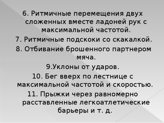 6. Ритмичные перемещения двух сложенных вместе ладоней рук с максимальной частотой.  7. Ритмичные подскоки со скакалкой.  8. Отбивание брошенного партнером мяча.  9.Уклоны от ударов. 10. Бег вверх по лестнице с максимальной частотой и скоростью. 11. Прыжки через равномерно расставленные легкоатлетические барьеры и т. д.  