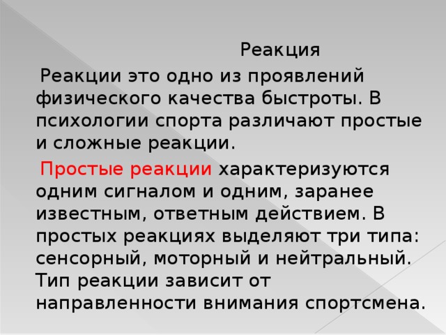  Реакция  Реакции это одно из проявлений физического качества быстроты. В психологии спорта различают простые и сложные реакции.  Простые реакции характеризуются одним сигналом и одним, заранее известным, ответным действием. В простых реакциях выделяют три типа: сенсорный, моторный и нейтральный. Тип реакции зависит от направленности внимания спортсмена.  